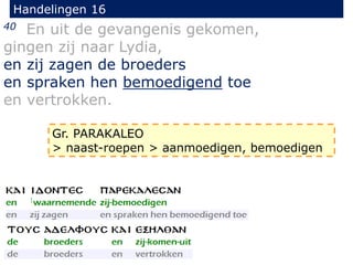 Handelingen 16
40 En uit de gevangenis gekomen,
gingen zij naar Lydia,
en zij zagen de broeders
en spraken hen bemoedigend toe
en vertrokken.
Gr. PARAKALEO
> naast-roepen > aanmoedigen, bemoedigen
 