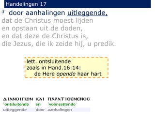 Handelingen 17
3 door aanhalingen uitleggende,
dat de Christus moest lijden
en opstaan uit de doden,
en dat deze de Christus is,
die Jezus, die ik zeide hij, u predik.
lett. ontsluitende
zoals in Hand.16:14:
de Here opende haar hart
 