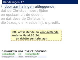 Handelingen 17
3 door aanhalingen uitleggende,
dat de Christus moest lijden
en opstaan uit de doden,
en dat deze de Christus is,
die Jezus, die ik zeide hij, u predik.
lett. ontsluitende en voor-zettende
zoals in Hand.16:34:
en richtte een tafel aan
 