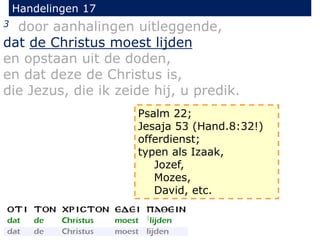 Handelingen 17
3 door aanhalingen uitleggende,
dat de Christus moest lijden
en opstaan uit de doden,
en dat deze de Christus is,
die Jezus, die ik zeide hij, u predik.
Psalm 22;
Jesaja 53 (Hand.8:32!)
offerdienst;
typen als Izaak,
Jozef,
Mozes,
David, etc.
 