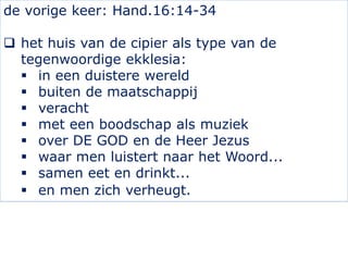 de vorige keer: Hand.16:14-34
 het huis van de cipier als type van de
tegenwoordige ekklesia:
 in een duistere wereld
 buiten de maatschappij
 veracht
 met een boodschap als muziek
 over DE GOD en de Heer Jezus
 waar men luistert naar het Woord...
 samen eet en drinkt...
 en men zich verheugt.
 