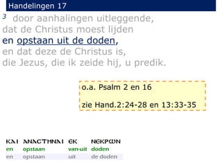 Handelingen 17
3 door aanhalingen uitleggende,
dat de Christus moest lijden
en opstaan uit de doden,
en dat deze de Christus is,
die Jezus, die ik zeide hij, u predik.
o.a. Psalm 2 en 16
zie Hand.2:24-28 en 13:33-35
 