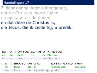 Handelingen 17
3 door aanhalingen uitleggende,
dat de Christus moest lijden
en opstaan uit de doden,
en dat deze de Christus is,
die Jezus, die ik zeide hij, u predik.
 
