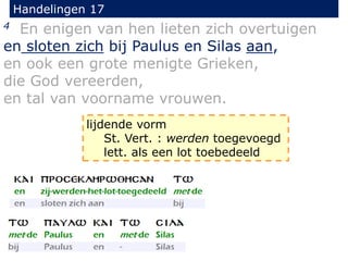 Handelingen 17
4 En enigen van hen lieten zich overtuigen
en sloten zich bij Paulus en Silas aan,
en ook een grote menigte Grieken,
die God vereerden,
en tal van voorname vrouwen.
lijdende vorm
St. Vert. : werden toegevoegd
lett. als een lot toebedeeld
 