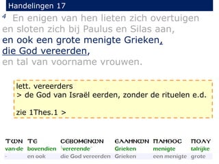Handelingen 17
4 En enigen van hen lieten zich overtuigen
en sloten zich bij Paulus en Silas aan,
en ook een grote menigte Grieken,
die God vereerden,
en tal van voorname vrouwen.
lett. vereerders
> de God van Israël eerden, zonder de rituelen e.d.
zie 1Thes.1 >
 
