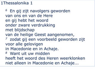1Thessalonika 1
6 En gij zijt navolgers geworden
van ons en van de Here
en gij hebt het woord
onder zware verdrukking
met blijdschap
van de heilige Geest aangenomen,
7 zodat gij een voorbeeld geworden zijt
voor alle gelovigen
in Macedonie en in Achaje.
8 Want uit uw midden
heeft het woord des Heren weerklonken
niet alleen in Macedonie en Achaje...
 