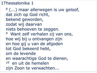 1Thessalonika 1
8 (...) maar allerwegen is uw geloof,
dat zich op God richt,
bekend geworden,
zodat wij daarvan
niets behoeven te zeggen.
9 Want zelf verhalen zij van ons,
hoe wij bij u ontvangen zijn
en hoe gij u van de afgoden
tot God bekeerd hebt,
om de levende
en waarachtige God te dienen,
10 en uit de hemelen
zijn Zoon te verwachten...
 