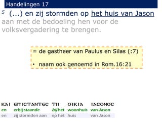 Handelingen 17
5 (...) en zij stormden op het huis van Jason
aan met de bedoeling hen voor de
volksvergadering te brengen.
= de gastheer van Paulus en Silas (:7)
• naam ook genoemd in Rom.16:21
 