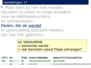 Handelingen 17
6 Maar toen zij hen niet vonden,
sleurden zij Jason en enige broeders
voor de stadsbestuurders,
en schreeuwden:
Dezen, die de wereld
in opschudding gebracht hebben,
zijn ook hier gekomen,
Gr. OIKOUMENE
= bewoonde wereld
> ook berichten vanuit Filippi ontvangen?
 