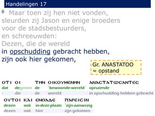 Handelingen 17
6 Maar toen zij hen niet vonden,
sleurden zij Jason en enige broeders
voor de stadsbestuurders,
en schreeuwden:
Dezen, die de wereld
in opschudding gebracht hebben,
zijn ook hier gekomen,
Gr. ANASTATOO
= opstand
 