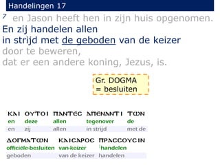 Handelingen 17
7 en Jason heeft hen in zijn huis opgenomen.
En zij handelen allen
in strijd met de geboden van de keizer
door te beweren,
dat er een andere koning, Jezus, is.
Gr. DOGMA
= besluiten
 