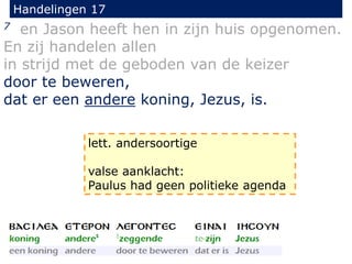 Handelingen 17
7 en Jason heeft hen in zijn huis opgenomen.
En zij handelen allen
in strijd met de geboden van de keizer
door te beweren,
dat er een andere koning, Jezus, is.
lett. andersoortige
valse aanklacht:
Paulus had geen politieke agenda
 