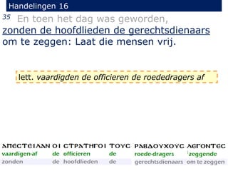 Handelingen 16
35 En toen het dag was geworden,
zonden de hoofdlieden de gerechtsdienaars
om te zeggen: Laat die mensen vrij.
lett. vaardigden de officieren de roededragers af
 