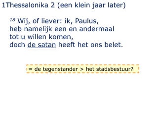 1Thessalonika 2 (een klein jaar later)
18 Wij, of liever: ik, Paulus,
heb namelijk een en andermaal
tot u willen komen,
doch de satan heeft het ons belet.
= de tegenstander > het stadsbestuur?
 