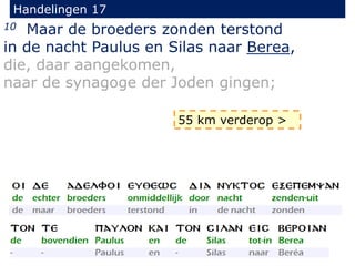 Handelingen 17
10 Maar de broeders zonden terstond
in de nacht Paulus en Silas naar Berea,
die, daar aangekomen,
naar de synagoge der Joden gingen;
55 km verderop >
 