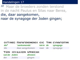 Handelingen 17
10 Maar de broeders zonden terstond
in de nacht Paulus en Silas naar Berea,
die, daar aangekomen,
naar de synagoge der Joden gingen;
 