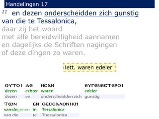 Handelingen 17
11 en dezen onderscheidden zich gunstig
van die te Tessalonica,
daar zij het woord
met alle bereidwilligheid aannamen
en dagelijks de Schriften nagingen
of deze dingen zo waren.
lett. waren edeler
 