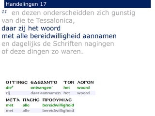 Handelingen 17
11 en dezen onderscheidden zich gunstig
van die te Tessalonica,
daar zij het woord
met alle bereidwilligheid aannamen
en dagelijks de Schriften nagingen
of deze dingen zo waren.
 
