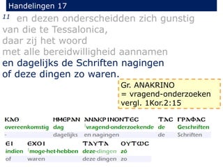 Handelingen 17
11 en dezen onderscheidden zich gunstig
van die te Tessalonica,
daar zij het woord
met alle bereidwilligheid aannamen
en dagelijks de Schriften nagingen
of deze dingen zo waren.
Gr. ANAKRINO
= vragend-onderzoeken
vergl. 1Kor.2:15
 
