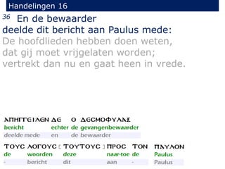 Handelingen 16
36 En de bewaarder
deelde dit bericht aan Paulus mede:
De hoofdlieden hebben doen weten,
dat gij moet vrijgelaten worden;
vertrekt dan nu en gaat heen in vrede.
 