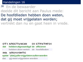 Handelingen 16
36 En de bewaarder
deelde dit bericht aan Paulus mede:
De hoofdlieden hebben doen weten,
dat gij moet vrijgelaten worden;
vertrekt dan nu en gaat heen in vrede.
 
