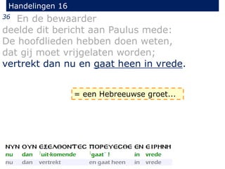 Handelingen 16
36 En de bewaarder
deelde dit bericht aan Paulus mede:
De hoofdlieden hebben doen weten,
dat gij moet vrijgelaten worden;
vertrekt dan nu en gaat heen in vrede.
= een Hebreeuwse groet...
 