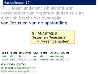 Handelingen 17
18 ... Maar anderen: Hij schijnt een
verkondiger van vreemde goden te zijn;
want hij bracht het evangelie
van Jezus en van de opstanding.
Gr. ANASTASIS
'Jezus' en 'Anastasis'
> "vreemde goden"
 