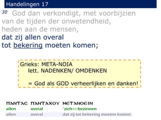Handelingen 17
30 God dan verkondigt, met voorbijzien
van de tijden der onwetendheid,
heden aan de mensen,
dat zij allen overal
tot bekering moeten komen;
Grieks: META-NOIA
lett. NADENKEN/ OMDENKEN
= God als GOD verheerlijken en danken!
 