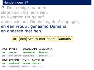 Handelingen 17
34 Doch enige mannen
sloten zich bij hem aan,
en kwamen tot geloof,
onder wie ook Dionysius, de Areopagiet,
en een vrouw, genaamd Damaris,
en anderen met hen.
of: [een] vrouw met-naam, Damaris
 