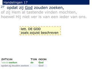 Handelingen 17
27 opdat zij God zouden zoeken,
of zij Hem al tastende vinden mochten,
hoewel Hij niet ver is van een ieder van ons.
lett. DE GOD
zoals zojuist beschreven
 