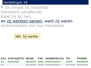 Handelingen 18
3 En omdat hij hetzelfde
handwerk uitoefende,
bleef hij bij hen,
en zij werkten samen, want zij waren
tentenmakers van hun handwerk.
lett. hij werkte
 