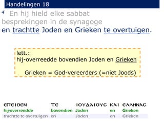 Handelingen 18
4 En hij hield elke sabbat
besprekingen in de synagoge
en trachtte Joden en Grieken te overtuigen.
lett.:
hij-overreedde bovendien Joden en Grieken
Grieken = God-vereerders (=niet Joods)
 