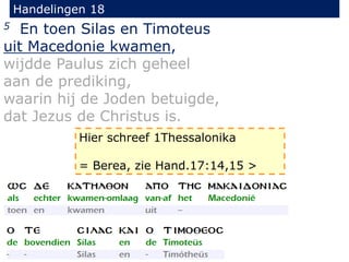 Handelingen 18
5 En toen Silas en Timoteus
uit Macedonie kwamen,
wijdde Paulus zich geheel
aan de prediking,
waarin hij de Joden betuigde,
dat Jezus de Christus is.
Hier schreef 1Thessalonika
= Berea, zie Hand.17:14,15 >
 