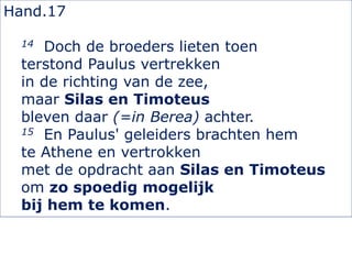 Hand.17
14 Doch de broeders lieten toen
terstond Paulus vertrekken
in de richting van de zee,
maar Silas en Timoteus
bleven daar (=in Berea) achter.
15 En Paulus' geleiders brachten hem
te Athene en vertrokken
met de opdracht aan Silas en Timoteus
om zo spoedig mogelijk
bij hem te komen.
 