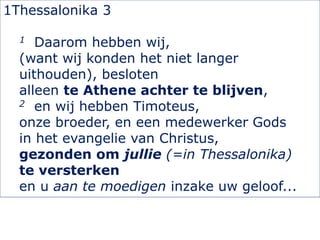 1Thessalonika 3
1 Daarom hebben wij,
(want wij konden het niet langer
uithouden), besloten
alleen te Athene achter te blijven,
2 en wij hebben Timoteus,
onze broeder, en een medewerker Gods
in het evangelie van Christus,
gezonden om jullie (=in Thessalonika)
te versterken
en u aan te moedigen inzake uw geloof...
 