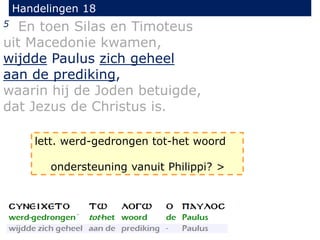 Handelingen 18
5 En toen Silas en Timoteus
uit Macedonie kwamen,
wijdde Paulus zich geheel
aan de prediking,
waarin hij de Joden betuigde,
dat Jezus de Christus is.
lett. werd-gedrongen tot-het woord
ondersteuning vanuit Philippi? >
 