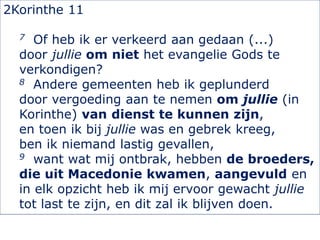 2Korinthe 11
7 Of heb ik er verkeerd aan gedaan (...)
door jullie om niet het evangelie Gods te
verkondigen?
8 Andere gemeenten heb ik geplunderd
door vergoeding aan te nemen om jullie (in
Korinthe) van dienst te kunnen zijn,
en toen ik bij jullie was en gebrek kreeg,
ben ik niemand lastig gevallen,
9 want wat mij ontbrak, hebben de broeders,
die uit Macedonie kwamen, aangevuld en
in elk opzicht heb ik mij ervoor gewacht jullie
tot last te zijn, en dit zal ik blijven doen.
 