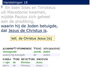 Handelingen 18
5 En toen Silas en Timoteus
uit Macedonie kwamen,
wijdde Paulus zich geheel
aan de prediking,
waarin hij de Joden betuigde,
dat Jezus de Christus is.
lett. de Christus Jezus [is]
 