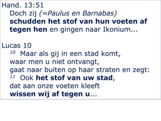 Hand. 13:51
Doch zij (=Paulus en Barnabas)
schudden het stof van hun voeten af
tegen hen en gingen naar Ikonium...
Lucas 10
10 Maar als gij in een stad komt,
waar men u niet ontvangt,
gaat naar buiten op haar straten en zegt:
11 Ook het stof van uw stad,
dat aan onze voeten kleeft
wissen wij af tegen u...
 