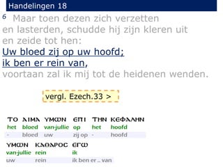 Handelingen 18
6 Maar toen dezen zich verzetten
en lasterden, schudde hij zijn kleren uit
en zeide tot hen:
Uw bloed zij op uw hoofd;
ik ben er rein van,
voortaan zal ik mij tot de heidenen wenden.
vergl. Ezech.33 >
 