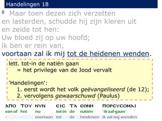 Handelingen 18
6 Maar toen dezen zich verzetten
en lasterden, schudde hij zijn kleren uit
en zeide tot hen:
Uw bloed zij op uw hoofd;
ik ben er rein van,
voortaan zal ik mij tot de heidenen wenden.
lett. tot-in de natiën gaan
= het privilege van de Jood vervalt
'Handelingen':
1. eerst wordt het volk geëvangeliseerd (de 12);
2. vervolgens gewaarschuwd (Paulus)
 