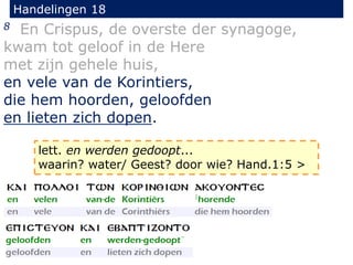 Handelingen 18
8 En Crispus, de overste der synagoge,
kwam tot geloof in de Here
met zijn gehele huis,
en vele van de Korintiers,
die hem hoorden, geloofden
en lieten zich dopen.
lett. en werden gedoopt...
waarin? water/ Geest? door wie? Hand.1:5 >
 