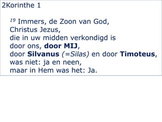 2Korinthe 1
19 Immers, de Zoon van God,
Christus Jezus,
die in uw midden verkondigd is
door ons, door MIJ,
door Silvanus (=Silas) en door Timoteus,
was niet: ja en neen,
maar in Hem was het: Ja.
 