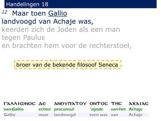 Handelingen 18
12 Maar toen Gallio
landvoogd van Achaje was,
keerden zich de Joden als een man
tegen Paulus
en brachten hem voor de rechterstoel,
broer van de bekende filosoof Seneca
 