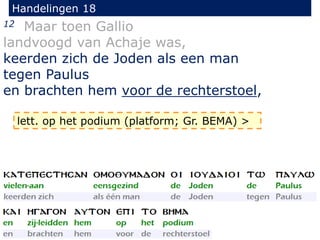 Handelingen 18
12 Maar toen Gallio
landvoogd van Achaje was,
keerden zich de Joden als een man
tegen Paulus
en brachten hem voor de rechterstoel,
lett. op het podium (platform; Gr. BEMA) >
 