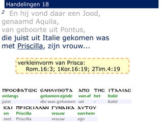 Handelingen 18
2 En hij vond daar een Jood,
genaamd Aquila,
van geboorte uit Pontus,
die juist uit Italie gekomen was
met Priscilla, zijn vrouw...
verkleinvorm van Prisca:
Rom.16:3; 1Kor.16:19; 2Tim.4:19
 