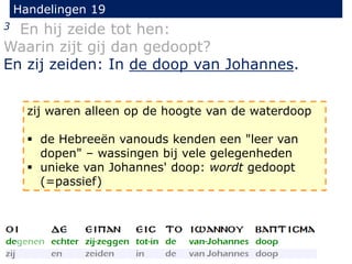 Handelingen 19
3 En hij zeide tot hen:
Waarin zijt gij dan gedoopt?
En zij zeiden: In de doop van Johannes.
zij waren alleen op de hoogte van de waterdoop
 de Hebreeën vanouds kenden een "leer van
dopen" – wassingen bij vele gelegenheden
 unieke van Johannes' doop: wordt gedoopt
(=passief)
 