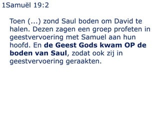 1Samuël 19:2
Toen (...) zond Saul boden om David te
halen. Dezen zagen een groep profeten in
geestvervoering met Samuel aan hun
hoofd. En de Geest Gods kwam OP de
boden van Saul, zodat ook zij in
geestvervoering geraakten.
 
