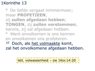 1Korinthe 13
8 De liefde vergaat nimmermeer;
maar PROFETIEEN,
zij zullen afgedaan hebben;
TONGEN, zij zullen verstommen;
kennis, zij zal afgedaan hebben.
9 Want onvolkomen is ons kennen
en onvolkomen ons profeteren.
10 Doch, als het volmaakte komt,
zal het onvolkomene afgedaan hebben.
lett. volwassenheid – zie 1Kor.14:20
 