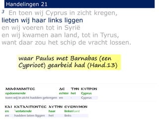 3 En toen wij Cyprus in zicht kregen,
lieten wij haar links liggen
en wij voeren tot in Syrië
en wij kwamen aan land, tot in Tyrus,
want daar zou het schip de vracht lossen.
Handelingen 21
waar Paulus met Barnabas (een
Cyprioot) gearbeid had (Hand.13)
 
